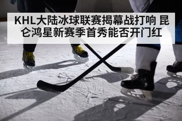 KHL大陆冰球联赛揭幕战打响 昆仑鸿星新赛季首秀能否开门红