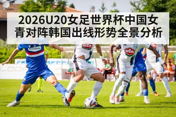 2026U20女足世界杯中国女青对阵韩国出线形势全景分析